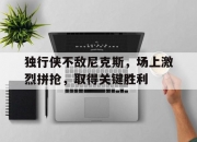 九游官方-独行侠不敌尼克斯，场上激烈拼抢，取得关键胜利的简单介绍