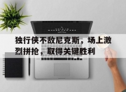 九游官方-独行侠不敌尼克斯，场上激烈拼抢，取得关键胜利的简单介绍